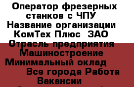 Оператор фрезерных станков с ЧПУ › Название организации ­ КомТех-Плюс, ЗАО › Отрасль предприятия ­ Машиностроение › Минимальный оклад ­ 35 000 - Все города Работа » Вакансии   . Архангельская обл.,Северодвинск г.